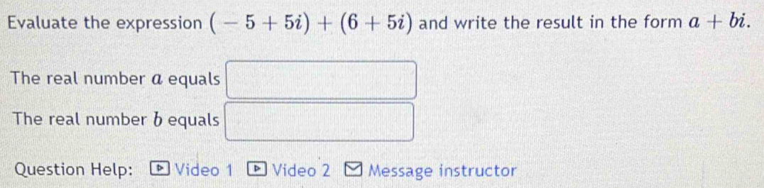 Evaluate the expression (-5+5i)+(6+5i) and write the result in the form a+bi. 
The real number a equals □
The real number b equals □ 
Question Help: B Video 1 * Video 2 Message instructor