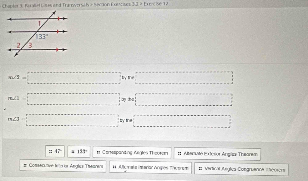 Chapter 3: Parallel Lines and Transversals > Section Exercises 3.2> Exercise 12
m∠ 2=□ by the □
m∠ 1=□ by the □
m∠ 3=□ by the □
47° :: 133° :: Corresponding Angles Theorem Alternate Exterior Angles Theorem
:: Consecutive Interior Angles Theorem :: Alternate Interior Angles Theorem Vertical Angles Congruence Theorem