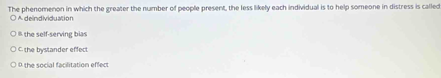 The phenomenon in which the greater the number of people present, the less likely each individual is to help someone in distress is called
A deindividuation
B the self-serving bias
C the bystander effect
D the social facilitation effect