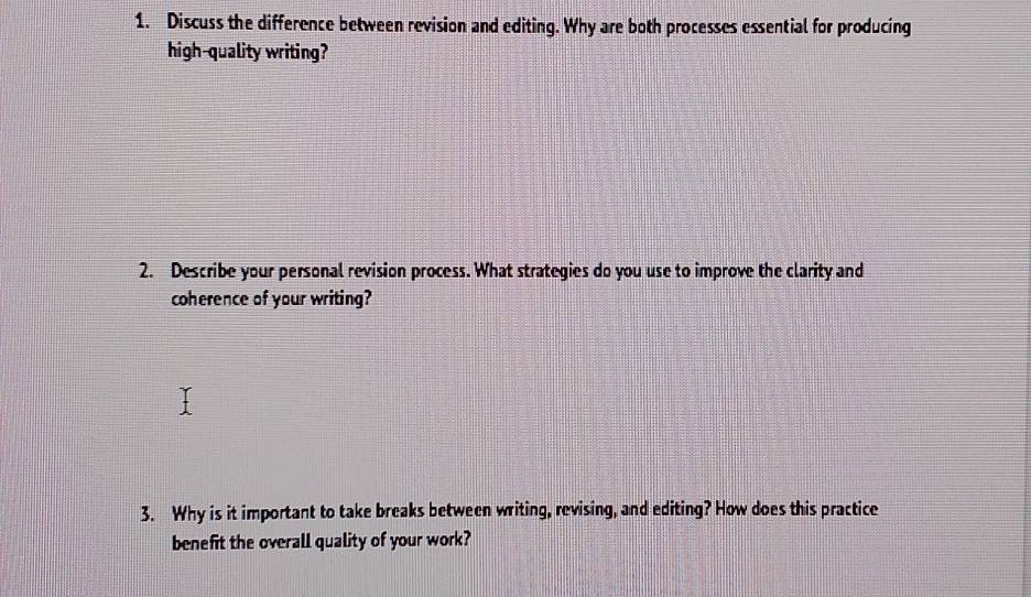 Discuss the difference between revision and editing. Why are both processes essential for producing 
high-quality writing? 
2. Describe your personal revision process. What strategies do you use to improve the clarity and 
coherence of your writing? 
3. Why is it important to take breaks between writing, revising, and editing? How does this practice 
benefit the overall quality of your work?