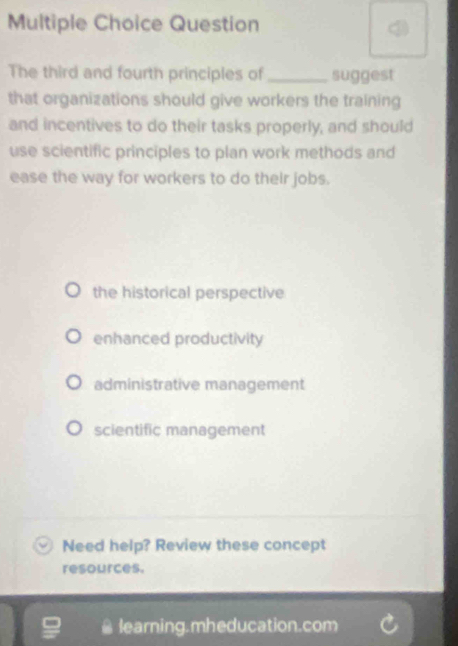 Question
The third and fourth principles of _suggest
that organizations should give workers the training
and incentives to do their tasks properly, and should
use scientific principles to plan work methods and
ease the way for workers to do their jobs.
the historical perspective
enhanced productivity
administrative management
scientific management
Need help? Review these concept
resources.
learning.mheducation.com