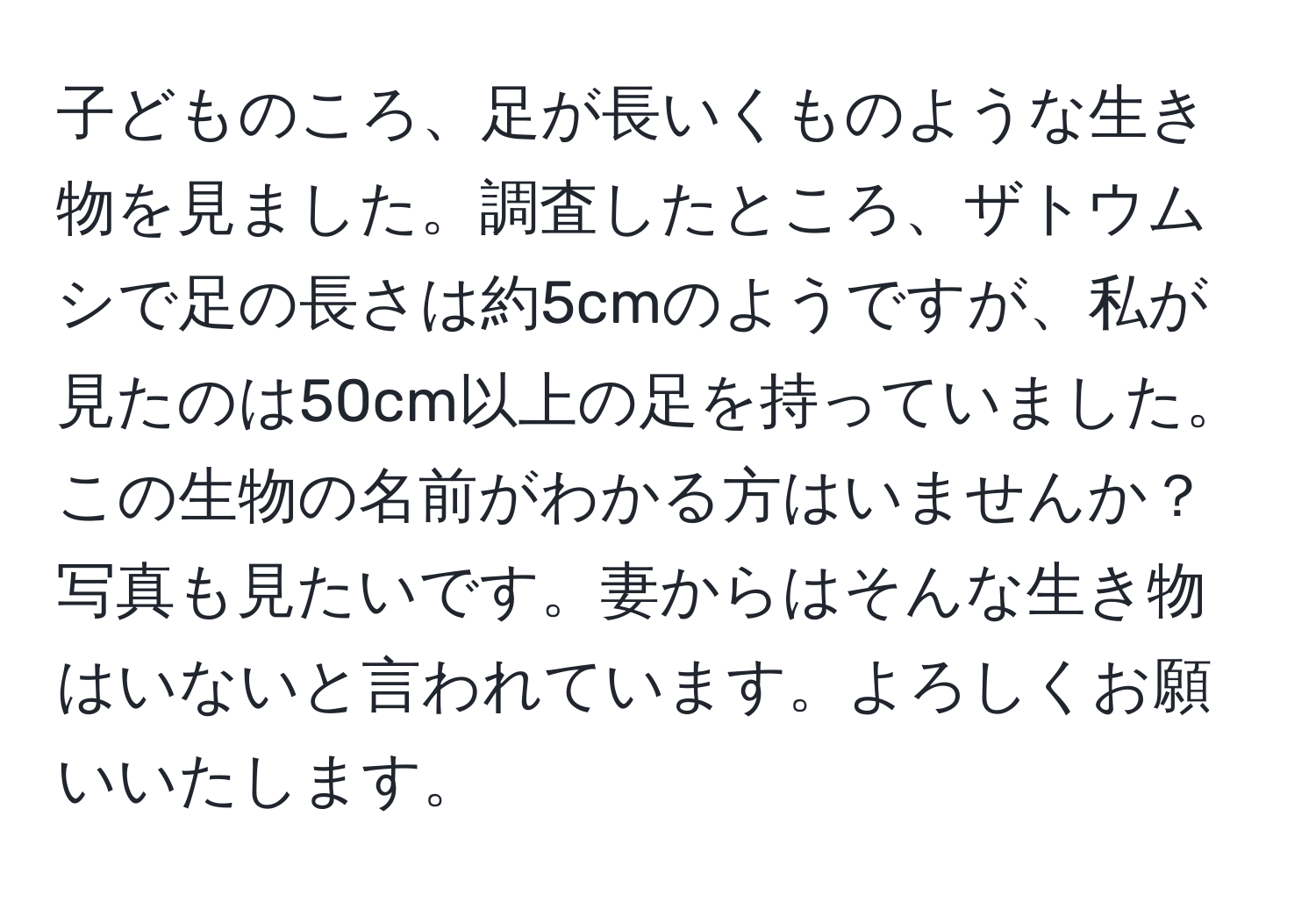 子どものころ、足が長いくものような生き物を見ました。調査したところ、ザトウムシで足の長さは約5cmのようですが、私が見たのは50cm以上の足を持っていました。この生物の名前がわかる方はいませんか？写真も見たいです。妻からはそんな生き物はいないと言われています。よろしくお願いいたします。