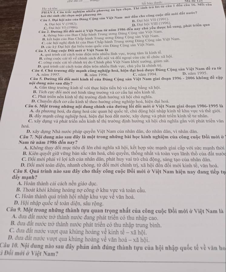 Số háo danh:
PHẢN I. Câu trắc nghiệm nhiều phương án lựa chọn. Thí sinh trả lời từ câu 1 đến câu 16. Mỗi câu
Họ và tên:
hỏi thí sinh chỉ chọn một phương án.
Câu I. Đại hội nào của Đảng Cộng săn Việt Nam mở đầu cho công cuộc đổi mới đất nước?
A. Đại hội V (1982). B. Đại hội VII (1991).
C. Đại hội VI (1986). D. Đại hội VIII (1996)
Cầu 2. Đường lối đổi mới ở Việt Nam từ năm 1986 đến nay chủ yếu được bố sung, phát triển qua
A. thông báo của Ban Chấp hành Trung ương Đảng Cộng sản Việt Nam.
B. kết luận của Bàn Chấp hành Trung ương Đảng Cộng sản Việt Nam.
C. các hội nghị định ki của Ban Chấp hành Trung ương Đảng Cộng sản Việt Nam.
D. các kỳ Đại hội đại biểu toàn quốc của Đảng Cộng sản Việt Nam.
Câu 3. Công cuộc Đổi mới ở Việt Nam là
A. quá trình cải cách toàn điện trên nhiều lĩnh vực, trọng tâm là kinh tế.
B. công cuộc cái tổ về chính sách đổi nội và đổi ngoại của các tổ chức xã hội.
C. công cuộc cái tổ chính trị do Chính phủ Việt Nam khởi xướng, giám sát.
D. quá trình cải cách toàn diện trên nhiều lĩnh vực, chủ yếu là chính trị.
Câu 4. Chủ trương đẩy mạnh công nghiệp hoá, hiện đại hoá được Đảng Cộng sản Việt Nam đề ra từ
A. năm 1997. B. năm 1996. C. năm 1994. D. năm 1995.
Câu 5. Đường lối đổi mới kinh tế của Đảng Cộng sản Việt Nam giai đoạn 1996 - 2006 không đề cập
nội dung nào sau đây?
A. Gắn tăng trưởng kinh tế với thực hiện tiến bộ và công bằng xã hội.
B. Tích cực đổi mới mô hình tăng trưởng và cơ cấu lại nền kinh tế.
C. Phát triển nền kinh tế thị trường định hướng xã hội chủ nghĩa.
D. Chuyển dịch cơ cấu kinh tế theo hướng công nghiệp hoá, hiện đại hoá.
Câu 6. Một trong những nội dung chính của đường lối đổi mới ở Việt Nam giai đoạn 1986-1995 là
A. đa phương hoá, đa dạng hoá các quan hệ quốc tế, chủ động hội nhập kinh tế khu vực và thế giới.
B. đây mạnh công nghiệp hoá, hiện đại hoá đất nước, xây dựng và phát triển kinh tế tư nhân.
C. xây dựng và phát triển nền kinh tế thị trường định hướng xã hội chủ nghĩa gắn với phát triển văn
hoá.
D. xây dựng Nhà nước pháp quyền Việt Nam của nhân dân, do nhân dân, vì nhân dân.
Câu 7. Nội dung nào sau đây là một trong những bài học kinh nghiệm của công cuộc Đổi mới ở
Nam từ năm 1986 đến nay?
A. Không thay đổi mục tiêu đị lên chủ nghĩa xã hội, kết hợp sức mạnh giai cấp với sức mạnh thời
B. Kiên quyết giữ vững bản sắc văn hoá, chủ quyền, thống nhất và toàn vẹn lãnh thổ của đất nước
C. Đỗi mới phải vì lợi ích của nhân dân, phát huy vai trò chủ động, sáng tạo của nhân dân.
D. Đổi mới toàn diện, nhanh chóng, từ đồi mới chính trị, xã hội đến đổi mới kinh tế, văn hoá.
Câu 8. Quá trình nào sau đây cho thấy công cuộc Đồi mới ở Việt Nam hiện nay đang tiếp tự
đầy mạnh?
A. Hoàn thành cải cách nền giáo dục.
B. Thoát khỏi khủng hoảng nợ công ở khu vực và toàn cầu.
C. Hoàn thành quá trình hội nhập khu vực về văn hoá.
D. Hội nhập quốc tế toàn diện, sâu rộng.
Câu 9. Một trong những thành tựu quan trọng nhất của công cuộc Đổi mới ở Việt Nam là
A. đưa đất nước trở thành nước đang phát triển có thu nhập cao.
B. đưa đất nước trở thành nước phát triển có thu nhập trung bình.
C. đưa đất nước vượt qua khủng hoảng về kinh tế - xã hội.
D. đưa đất nước vượt qua khủng hoảng về văn hoá - xã hội.
Câu 10. Nội dung nào sau đây phân ánh đúng thành tựu của hội nhập quốc tế về văn ho
ki Đối mới ở Việt Nam?