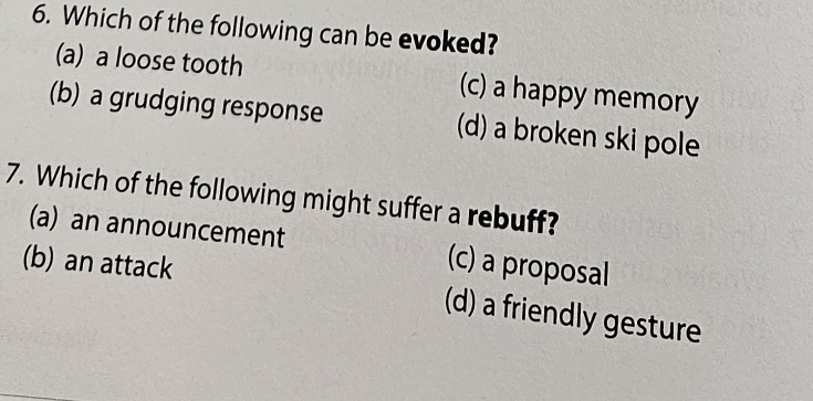 Which of the following can be evoked?
(a) a loose tooth (c) a happy memory
(b) a grudging response (d) a broken ski pole
7. Which of the following might suffer a rebuff?
(a) an announcement (c) a proposal
(b) an attack
(d) a friendly gesture