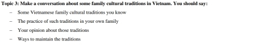 Topic 3: Make a conversation about some family cultural traditions in Vietnam. You should say: 
Some Vietnamese family cultural traditions you know 
The practice of such traditions in your own family 
Your opinion about those traditions 
Ways to maintain the traditions