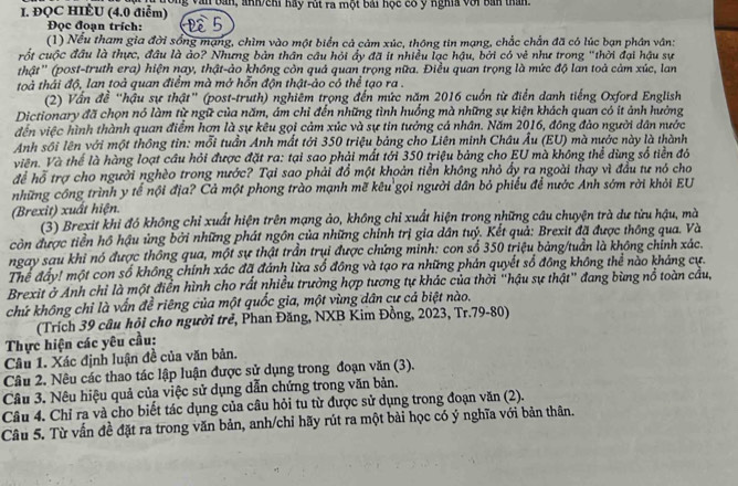 ĐQC HIÈU (4.0 điểm) Ông Văn bản, anh/chi hầy rút ra một bái học có ý nghĩa với bản than.
Đọc đoạn trích: Đ 5
(1) Nếu tham gia đời sống mạng, chìm vào một biển cả cảm xúc, thông tin mạng, chắc chắn đã có lúc bạn phân vân:
rốt cuộc đầu là thực, đầu là ảo? Nhưng bản thân câu hỏi ấy đã it nhiều lạc hậu, bởi có vẻ như trong "thời đại hậu sự
thật' (post-truth era) hiện nay, thật-ảo không còn quả quan trọng nữa. Điều quan trọng là mức độ lan toà cảm xúc, lan
toà thái độ, lan toả quan điểm mà mở hỗn độn thật-ảo có thể tạo ra .
(2) Vấn đề "hậu sự thật" (post-truth) nghiêm trọng đến mức năm 2016 cuốn từ điển danh tiếng Oxford English
Dictionary đã chọn nó làm từ ngữ của năm, ám chỉ đến những tình huồng mà những sự kiện khách quan có ít ảnh hưởng
đến việc hình thành quan điểm hơn là sự kêu gọi cảm xúc và sự tin tưởng cả nhân. Năm 2016, đồng đảo người dân nước
Anh sôi lên với một thông tin: mỗi tuần Anh mất tới 350 triệu bảng cho Liên minh Châu Âu (EU) mà nước này là thành
Viên. Và thể là hàng loạt câu hỏi được đặt ra: tại sao phải mất tới 350 triệu bảng cho EU mà không thể dùng số tiền đỏ
để hỗ trợ cho người nghèo trong nước? Tại sao phải đồ một khoản tiền không nhỏ ấy ra ngoài thay vì đầu tư nó cho
những công trình y tế nội địa? Cả một phong trào mạnh mẽ kêu gọi người dân bỏ phiếu để nước Anh sớm rời khỏi EU
(Brexit) xuất hiện.
(3) Brexit khi đó không chỉ xuất hiện trên mạng ảo, không chỉ xuất hiện trong những câu chuyện trà dư từu hậu, mà
còn được tiền hồ hậu ủng bởi những phát ngôn của những chính trị gia dân tuỷ. Kết quả: Brexit đã được thông qua. Và
ngay sau khi nó được thông qua, một sự thật trần trụi được chứng minh: con số 350 triệu bảng/tuần là không chính xác.
Thể đẩy! một con số không chính xác đã đánh lừa số đông và tạo ra những phản quyết số đông không thể nào kháng cự.
Brexit ở Anh chỉ là một điển hình cho rất nhiều trường hợp tương tự khác của thời "hậu sự thật" đang bùng nổ toàn cầu,
chứ không chỉ là vấn đề riêng của một quốc gia, một vùng dân cư cá biệt nào.
(Trích 39 câu hỏi cho người trẻ, Phan Đăng, NXB Kim Đồng, 2023, Tr.79-80)
Thực hiện các yêu cầu:
Câu 1. Xác định luận đề của văn bản.
Câu 2. Nêu các thao tác lập luận được sử dụng trong đoạn văn (3).
Câu 3. Nêu hiệu quả của việc sử dụng dẫn chứng trong văn bản.
Câu 4. Chỉ ra và cho biết tác dụng của câu hỏi tu từ được sử dụng trong đoạn văn (2).
Câu 5. Từ vấn đề đặt ra trong văn bản, anh/chỉ hãy rút ra một bài học có ý nghĩa với bản thân.