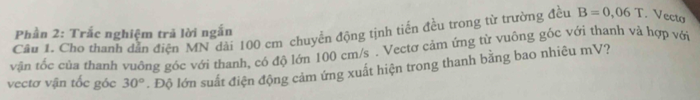 Phần 2: Trắc nghiệm trả lời ngắn 
Câu 1. Cho thanh dẫn điện MN dài 100 cm chuyền động tịnh tiến đều trong từ trường đều B=0,06T. Vecto 
vận tốc của thanh vuông góc với thanh, có độ lớn 100 cm/s. Vectơ cảm ứng từ vuông góc với thanh và hợp với 
vectơ vận tốc góc 30°. Độ lớn suất điện động cảm ứng xuất hiện trong thanh bằng bao nhiêu mV?