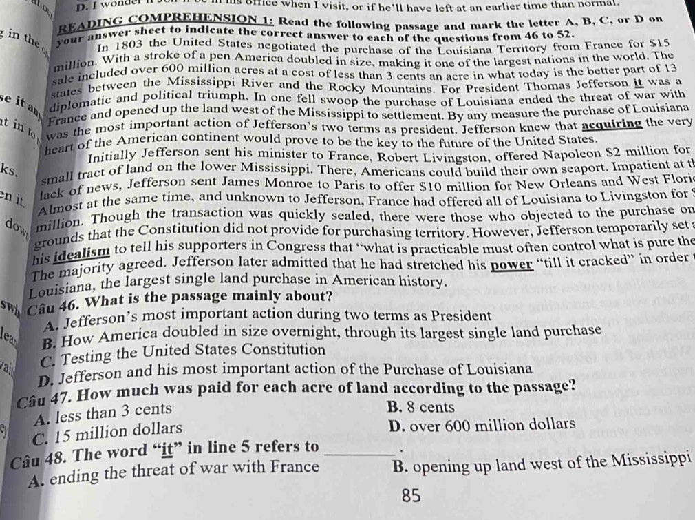 ntou
D. I wonder lf.  is office when I visit, or if he’ll have left at an earlier time than normal.
READING COMPREHENSION 1: Read the following passage and mark the letter A, B, C, or D on
in  th your answer sheet to indicate the correct answer to each of the questions from 46 to 52.
In 1803 the United States negotiated the purchase of the Louisiana Territory from France for $15
million. With a stroke of a pen America doubled in size, making it one of the largest nations in the world. The
sale included over 600 million acres at a cost of less than 3 cents an acre in what today is the better part of 13
states between the Mississippi River and the Rocky Mountains. For President Thomas Jefferson it was a
se it an diplomatic and political triumph. In one fell swoop the purchase of Louisiana ended the threat of war with
France and opened up the land west of the Mississippi to settlement. By any measure the purchase of Louisiana
t in to was the most important action of Jefferson’s two terms as president. Jefferson knew that acquiring the very
heart of the American continent would prove to be the key to the future of the United States.
Initially Jefferson sent his minister to France, Robert Livingston, offered Napoleon $2 million for
ks.
small tract of land on the lower Mississippi. There, Americans could build their own seaport. Impatient at t
en it
lack of news, Jefferson sent James Monroe to Paris to offer $10 million for New Orleans and West Flori
Almost at the same time, and unknown to Jefferson, France had offered all of Louisiana to Livingston for 
dow million. Though the transaction was quickly sealed, there were those who objected to the purchase on
grounds that the Constitution did not provide for purchasing territory. However, Jefferson temporarily set
his idealism to tell his supporters in Congress that “what is practicable must often control what is pure the
The majority agreed. Jefferson later admitted that he had stretched his power “till it cracked” in order
Louisiana, the largest single land purchase in American history.
swin Câu 46. What is the passage mainly about?
A. Jefferson’s most important action during two terms as President
lear B. How America doubled in size overnight, through its largest single land purchase
va C. Testing the United States Constitution
D. Jefferson and his most important action of the Purchase of Louisiana
Câu 47. How much was paid for each acre of land according to the passage?
A. less than 3 cents
B. 8 cents
C. 15 million dollars D. over 600 million dollars
Câu 48. The word “it” in line 5 refers to_
.
A. ending the threat of war with France B. opening up land west of the Mississippi
85
