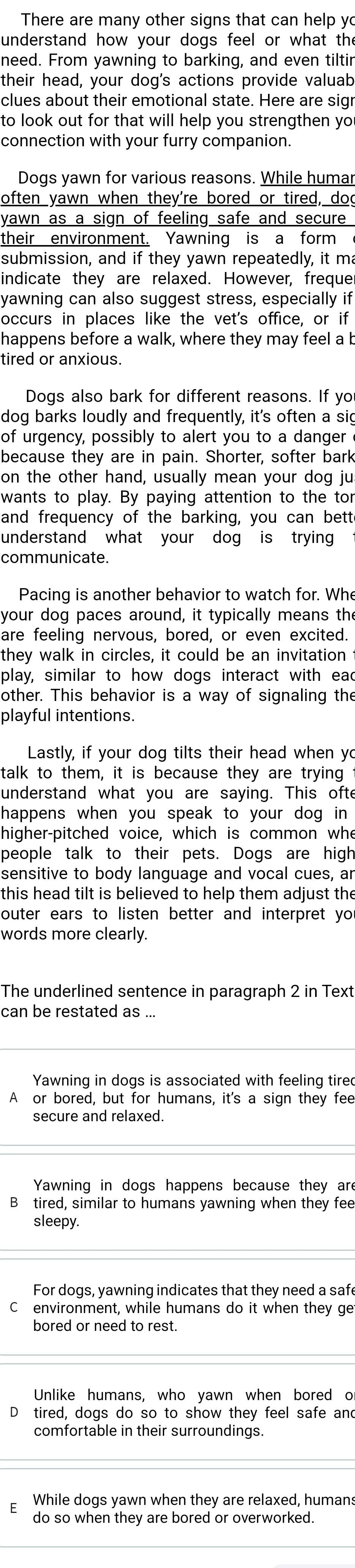 There are many other signs that can help yo
understand how your dogs feel or what the
need. From yawning to barking, and even tiltir
their head, your dog's actions provide valuab
clues about their emotional state. Here are sig
to look out for that will help you strengthen yo
connection with your furry companion.
Dogs yawn for various reasons. While humar
often yawn when they're bored or tired, doo
yawn as a sign of feeling safe and secure
their environment. Yawning is a form
submission, and if they yawn repeatedly, it m
indicate they are relaxed. However, freque
yawning can also suggest stress, especially if
occurs in places like the vet's office, or if
happens before a walk, where they may feel a b
tired or anxious.
Dogs also bark for different reasons. If yo
dog barks loudly and frequently, it's often a sig
of urgency, possibly to alert you to a danger
because they are in pain. Shorter, softer bark
on the other hand, usually mean your dog ju
wants to play. By paying attention to the tor
and frequency of the barking, you can bett
understand what your dog is trying 
communicate.
Pacing is another behavior to watch for. Whe
your dog paces around, it typically means th
are feeling nervous, bored, or even excited.
they walk in circles, it could be an invitation
play, similar to how dogs interact with ead
other. This behavior is a way of signaling the
playful intentions.
Lastly, if your dog tilts their head when yo
talk to them, it is because they are trying
understand what you are saying. This ofte
happens when you speak to your dog in 
higher-pitched voice, which is common whe
people talk to their pets. Dogs are high
sensitive to body language and vocal cues, ar
this head tilt is believed to help them adjust the
outer ears to listen better and interpret yo
words more clearly.
The underlined sentence in paragraph 2 in Text
can be restated as ...
Yawning in dogs is associated with feeling tired
A or bored, but for humans, it's a sign they fee
secure and relaxed.
Yawning in dogs happens because they are
B tired, similar to humans yawning when they fee
sleepy.
For dogs, yawning indicates that they need a saf
C environment, while humans do it when they ge
bored or need to rest.
Unlike humans, who yawn when bored o
D tired, dogs do so to show they feel safe and
comfortable in their surroundings.
While dogs yawn when they are relaxed, humans
do so when they are bored or overworked.