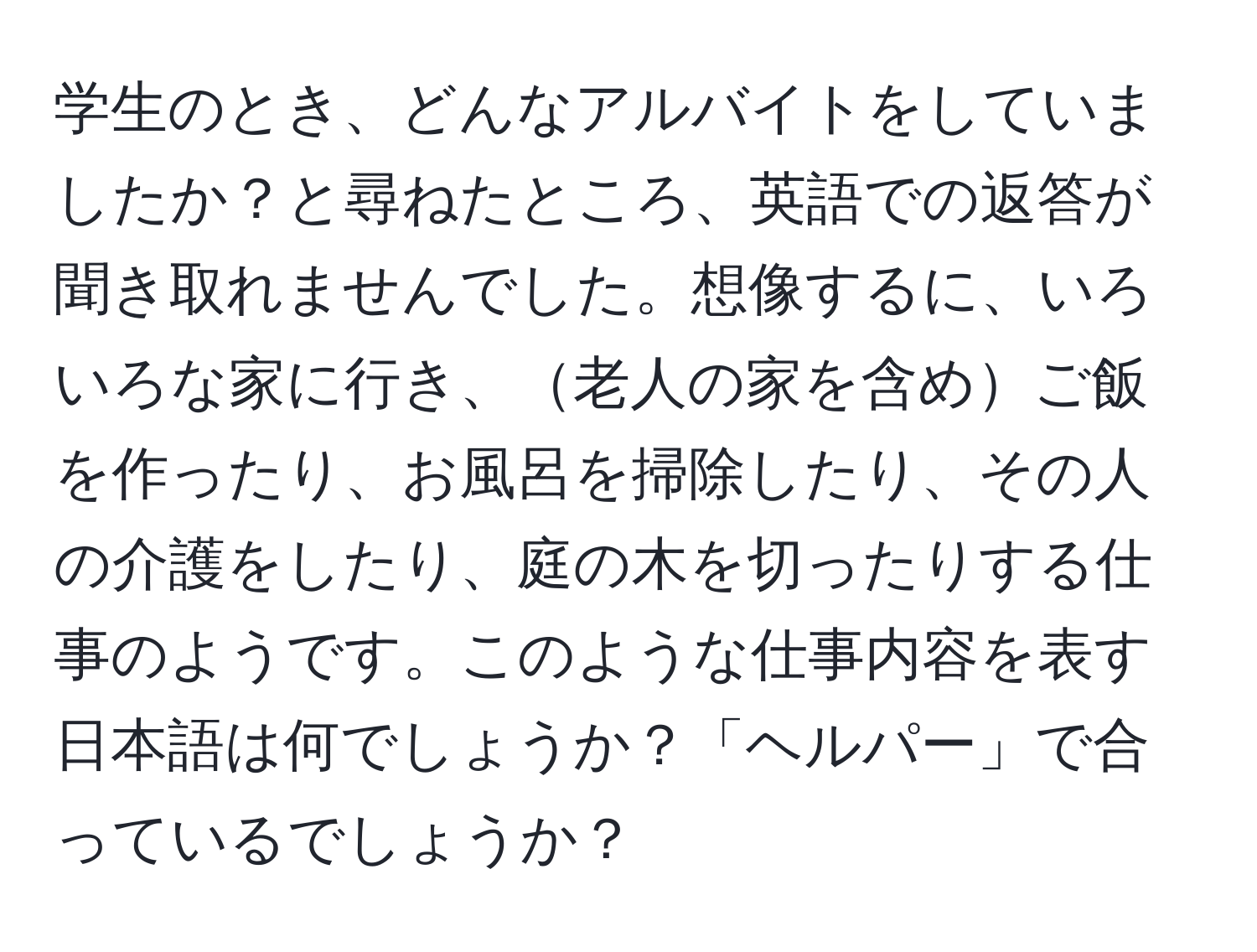 学生のとき、どんなアルバイトをしていましたか？と尋ねたところ、英語での返答が聞き取れませんでした。想像するに、いろいろな家に行き、老人の家を含めご飯を作ったり、お風呂を掃除したり、その人の介護をしたり、庭の木を切ったりする仕事のようです。このような仕事内容を表す日本語は何でしょうか？「ヘルパー」で合っているでしょうか？