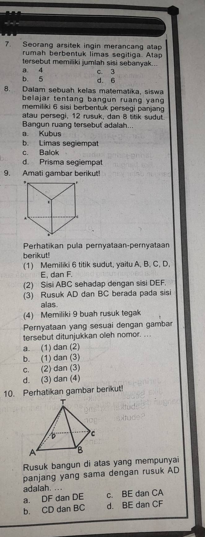 Seorang arsitek ingin merancang atap
rumah berbentuk limas segitiga. Atap
tersebut memiliki jumlah sisi sebanyak...
a. 4 c. 3
b. 5 d. 6
8. Dalam sebuah kelas matematika, siswa
belajar tentang bangun ruang yang
memiliki 6 sisi berbentuk persegi panjang
atau persegi, 12 rusuk, dan 8 titik sudut.
Bangun ruang tersebut adalah..
a. Kubus
b. Limas segiempat
c. Balok
d. Prisma segiempat
9. Amati gambar berikut!
Perhatikan pula pernyataan-pernyataan
berikut!
(1) Memiliki 6 titik sudut, yaitu A, B, C, D,
E, dan F.
(2) Sisi ABC sehadap dengan sisi DEF.
(3) Rusuk AD dan BC berada pada sisi
alas.
(4) Memiliki 9 buah rusuk tegak
Pernyataan yang sesuai dengan gambar
tersebut ditunjukkan oleh nomor. ...
a. (1) dan (2)
b. (1) dan (3)
c. (2) dan (3)
d. (3) dan (4)
10. Perhatikan gambar berikut!
Rusuk bangun di atas yang mempunyai
panjang yang sama dengan rusuk AD
adalah._
a. DF dan DE c. BE dan CA
b. CD dan BC d. BE dan CF