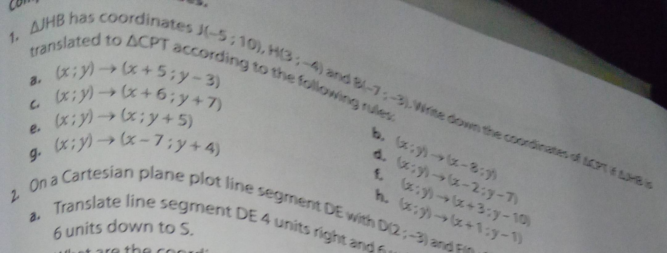 con 
1. △ JHB has coordinates
J(-5;10), H(3;-4)
a. (x;y)to (x+5;y-3) and 
translated to △ CPT according to the following rules 
C. (x;y)to (x+6;y+7)
e, (x;y)to (x;y+5)
B(-7,-3) Wite down the coordinates of LCPT 1 L8? 
g. (x;y)to (x-7;y+4)
b. (x;y)to (x-8;y)
d. (x;y)to (x-2;y-7)
h. (x;y)to (x+3;y-10)
2. On a Cartesian plane plot line segment DE with (x;y)to (x+1;y-1)
a. Translate line segment DE 4 units right and D(2;-3)anden
6 units down to S.