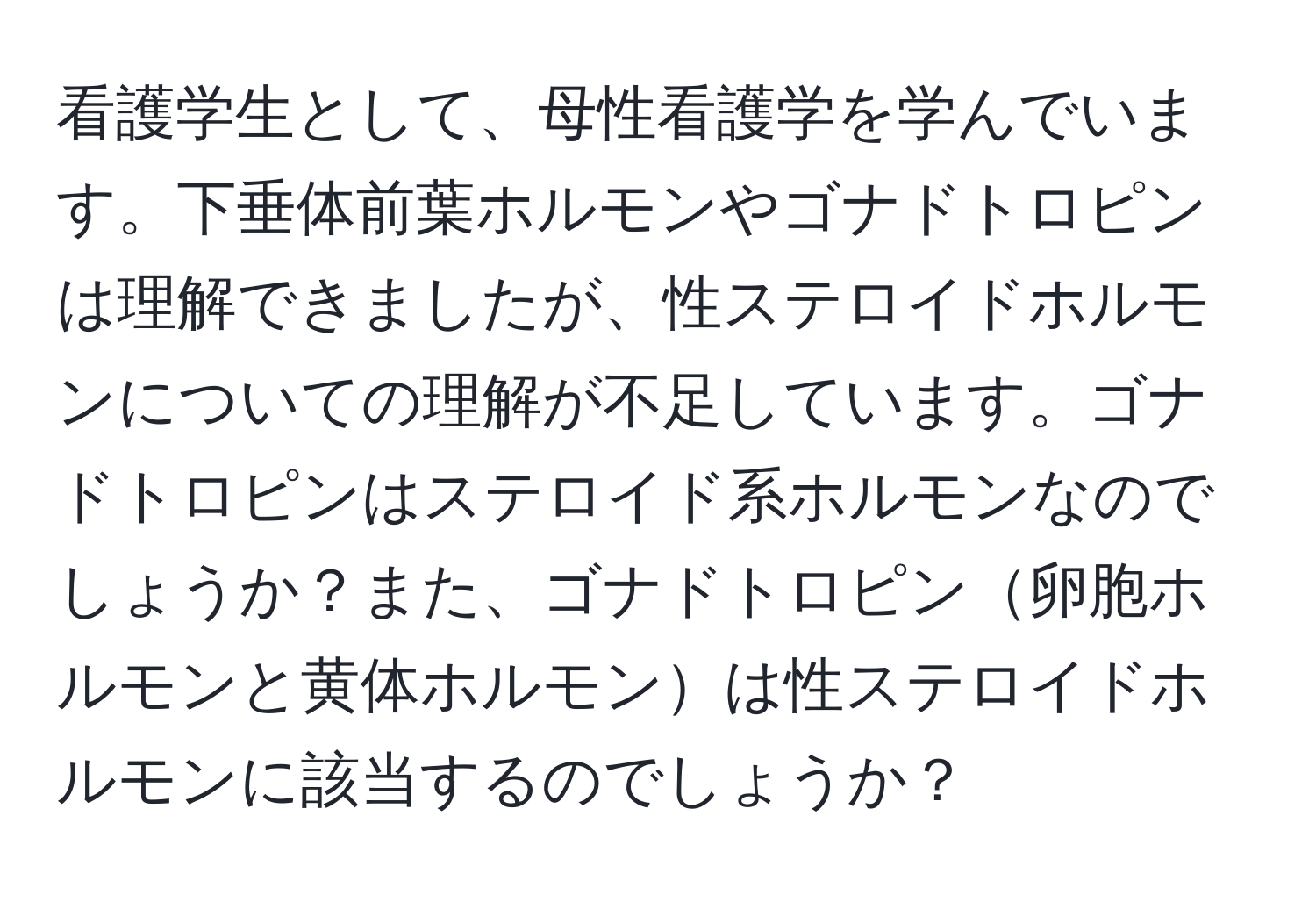 看護学生として、母性看護学を学んでいます。下垂体前葉ホルモンやゴナドトロピンは理解できましたが、性ステロイドホルモンについての理解が不足しています。ゴナドトロピンはステロイド系ホルモンなのでしょうか？また、ゴナドトロピン卵胞ホルモンと黄体ホルモンは性ステロイドホルモンに該当するのでしょうか？