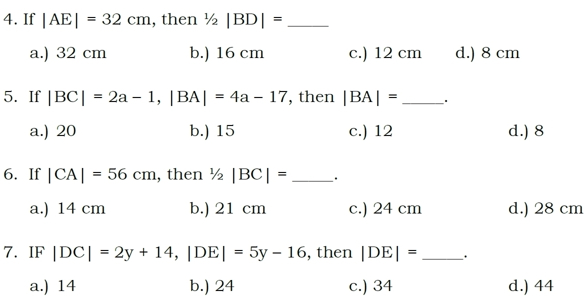 If |AE|=32cm , then 1/2|BD|= _
a.) 32 cm b.) 16 cm c.) 12 cm d.) 8 cm
5. If |BC|=2a-1, |BA|=4a-17 , then |BA|= _·
a.) 20 b.) 15 c.) 12 d.) 8
6. If |CA|=56cm , then 1/2|BC|= _·
a.) 14 cm b.) 21 cm c.) 24 cm d.) 28 cm
7. IF |DC|=2y+14, |DE|=5y-16 , then |DE|= _·
a.) 14 b.) 24 c.) 34 d.) 44