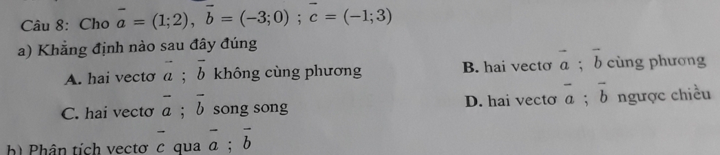 Cho vector a=(1;2), vector b=(-3;0); vector c=(-1;3)
a) Khẳng định nào sau đây đúng
A. hai vecto vector a; vector b không cùng phương B. hai vecto vector a; vector b cùng phương
C. hai vecto vector a; vector b song song D. hai vecto overline a; overline b ngược chiều
h) Phân tích vectơ c qua overline a; overline b