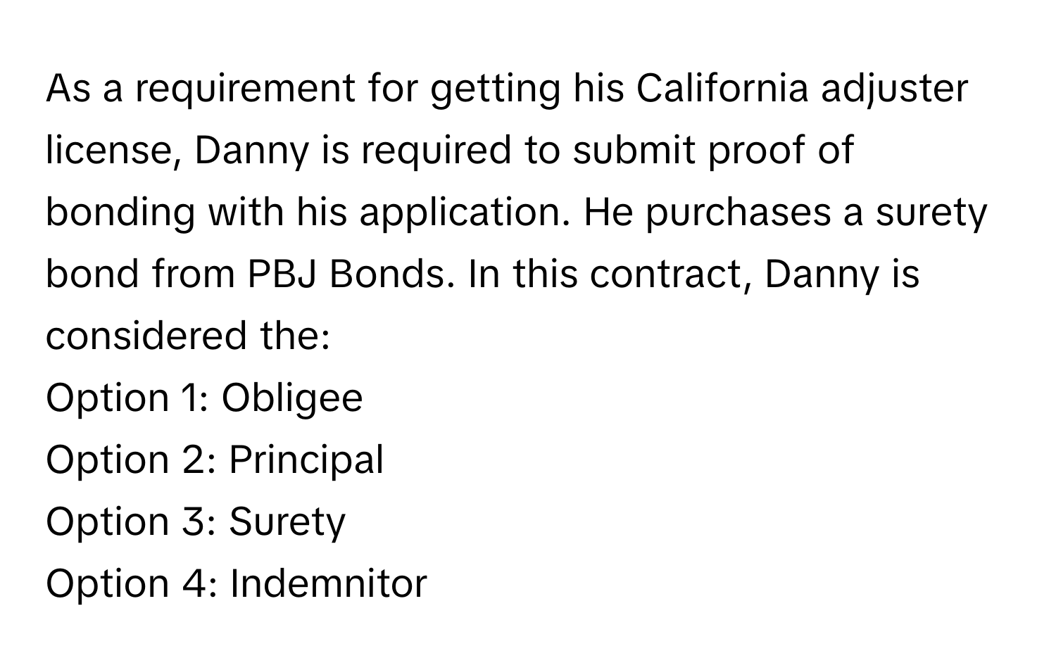 As a requirement for getting his California adjuster license, Danny is required to submit proof of bonding with his application. He purchases a surety bond from PBJ Bonds. In this contract, Danny is considered the:

Option 1: Obligee 
Option 2: Principal 
Option 3: Surety 
Option 4: Indemnitor