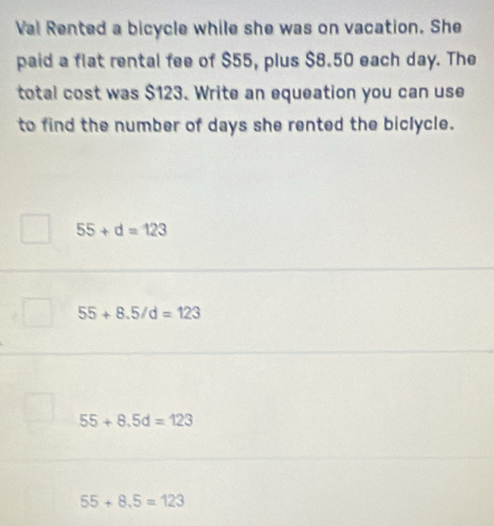 Val Rented a bicycle while she was on vacation. She
paid a flat rental fee of $55, plus $8.50 each day. The
total cost was $123. Write an equeation you can use
to find the number of days she rented the biclycle.
55+d=123
55+8.5/d=123
55+8.5d=123
55+8.5=123