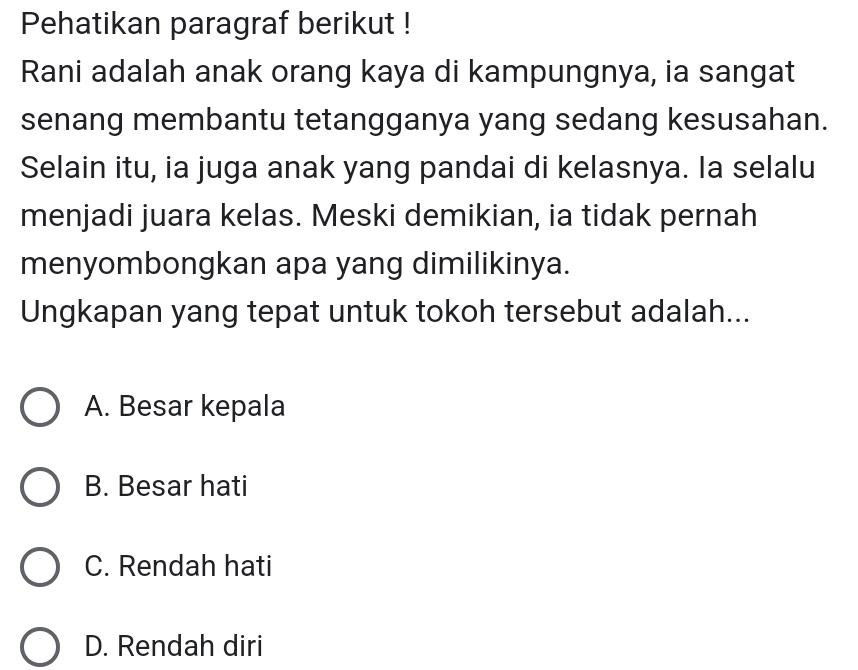 Pehatikan paragraf berikut !
Rani adalah anak orang kaya di kampungnya, ia sangat
senang membantu tetangganya yang sedang kesusahan.
Selain itu, ia juga anak yang pandai di kelasnya. Ia selalu
menjadi juara kelas. Meski demikian, ia tidak pernah
menyombongkan apa yang dimilikinya.
Ungkapan yang tepat untuk tokoh tersebut adalah...
A. Besar kepala
B. Besar hati
C. Rendah hati
D. Rendah diri