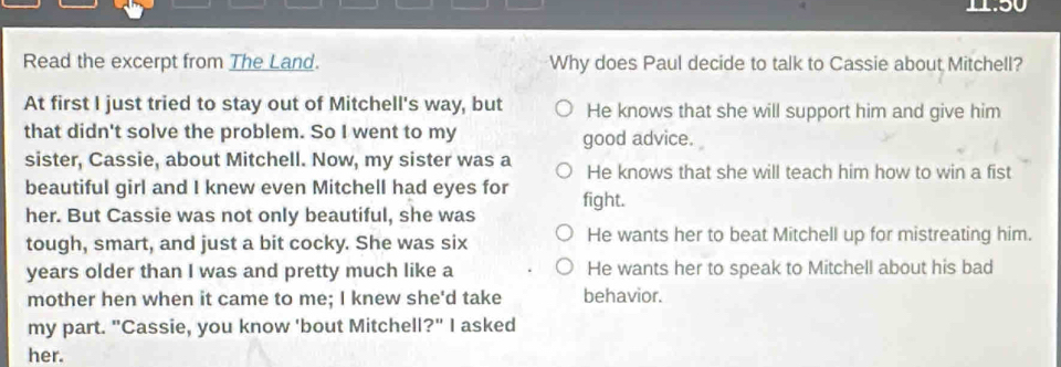 11:50
Read the excerpt from The Land. Why does Paul decide to talk to Cassie about Mitchell?
At first I just tried to stay out of Mitchell's way, but He knows that she will support him and give him
that didn't solve the problem. So I went to my good advice.
sister, Cassie, about Mitchell. Now, my sister was a He knows that she will teach him how to win a fist
beautiful girl and I knew even Mitchell had eyes for
her. But Cassie was not only beautiful, she was fight.
tough, smart, and just a bit cocky. She was six He wants her to beat Mitchell up for mistreating him.
years older than I was and pretty much like a He wants her to speak to Mitchell about his bad
mother hen when it came to me; I knew she'd take behavior.
my part. "Cassie, you know 'bout Mitchell?" I asked
her.