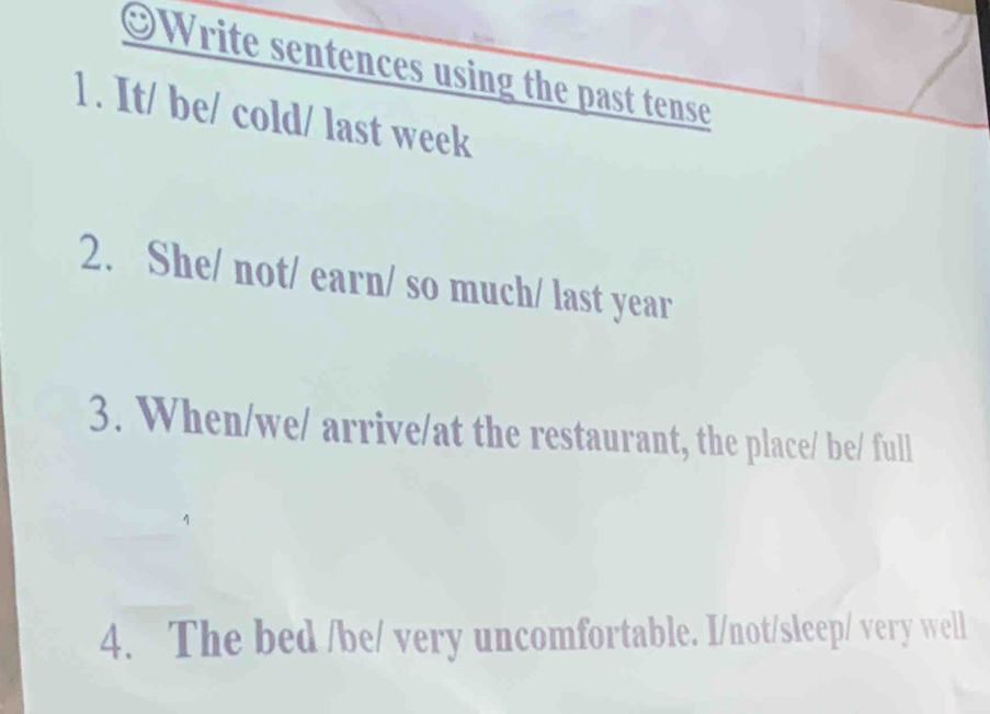 ⊙Write sentences using the past tense 
1 . It/ be/ cold/ last week 
2. She/ not/ earn/ so much/ last year 
3. When/we/ arrive/at the restaurant, the place/ be/ full 
4. The bed /be/ very uncomfortable. I/not/sleep/ very well