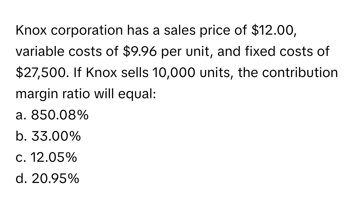 Knox corporation has a sales price of $12.00, variable costs of $9.96 per unit, and fixed costs of $27,500. If Knox sells 10,000 units, the contribution margin ratio will equal:

a. 850.08%
b. 33.00%
c. 12.05%
d. 20.95%