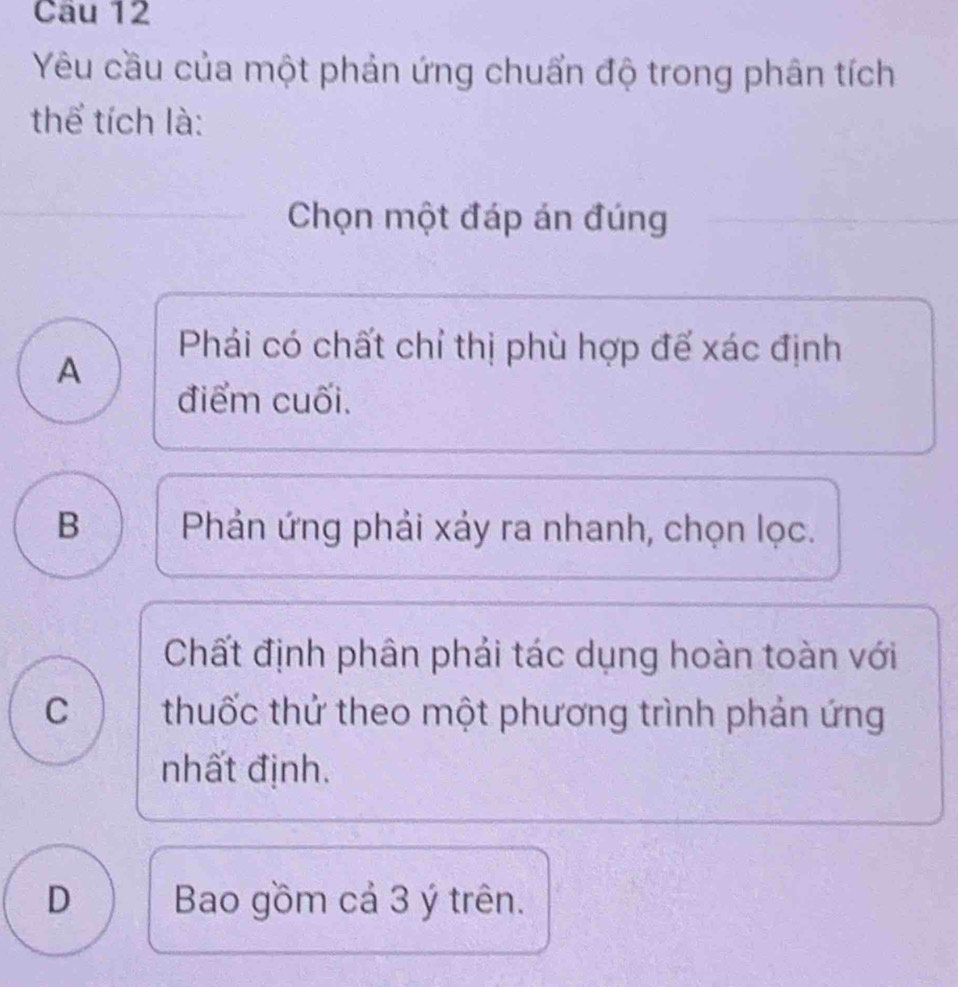 Yêu cầu của một phản ứng chuẩn độ trong phân tích
thể tích là:
Chọn một đáp án đúng
A
Phái có chất chỉ thị phù hợp đế xác định
điểm cuối.
B Phản ứng phải xảy ra nhanh, chọn lọc.
Chất định phân phải tác dụng hoàn toàn với
C thuốc thứ theo một phương trình phản ứng
nhất định.
D Bao gồm cả 3 ý trên.