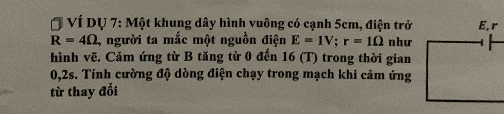 VÍ Dự 7: Một khung dây hình vuông có cạnh 5cm, điện trở
R=4Omega , người ta mắc một nguồn điện E=1V; r=1Omega như 
hình vẽ. Cảm ứng từ B tăng từ 0 đến 16 (T) trong thời gian
0, 2s. Tính cường độ dòng điện chạy trong mạch khi cảm ứng 
từ thay đổi