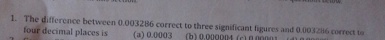 The difference between 0.003286 correct to three significant figures and 0.003286 correct to
four decimal places is (a) 0.0003 (b) 0.000004 (c) 0.00001