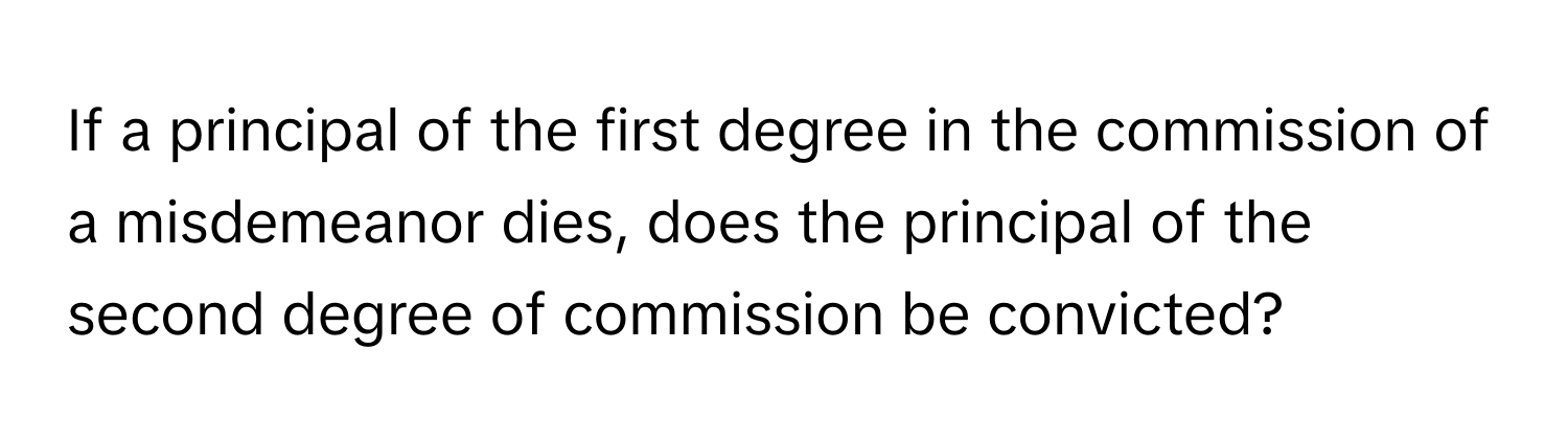 If a principal of the first degree in the commission of a misdemeanor dies, does the principal of the second degree of commission be convicted?