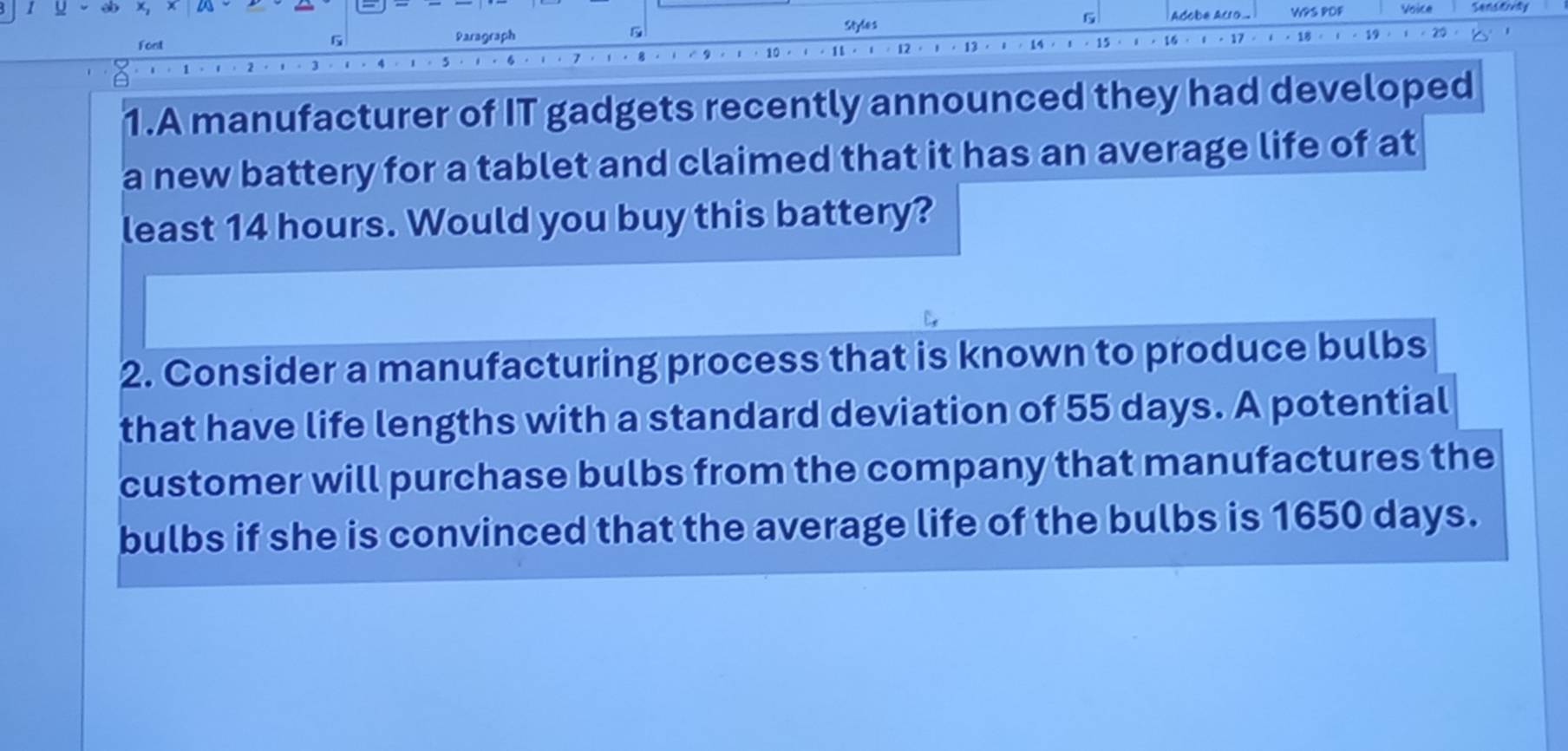 Styles 
6 
WPS POF Voice 
Font Paragraph B 
G 
1t. 
1.A manufacturer of IT gadgets recently announced they had developed 
a new battery for a tablet and claimed that it has an average life of at 
least 14 hours. Would you buy this battery? 
2. Consider a manufacturing process that is known to produce bulbs 
that have life lengths with a standard deviation of 55 days. A potential 
customer will purchase bulbs from the company that manufactures the 
bulbs if she is convinced that the average life of the bulbs is 1650 days.