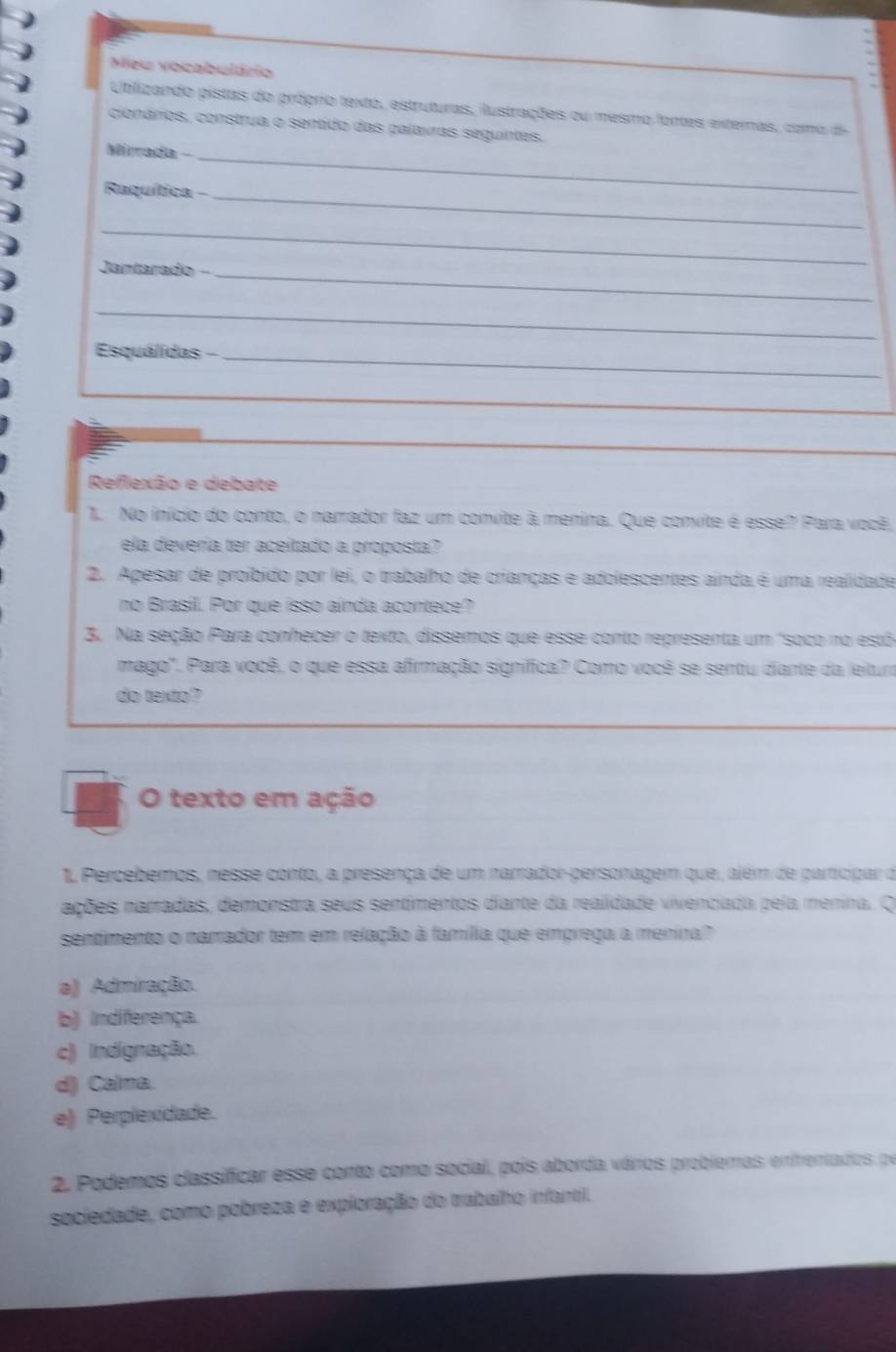 Meu vocabulário
Utbilizando pistas do próprio texto, estruturas, ilustrações ou mesmo fontes externais, como di
cionários, construa o sentido das palavras seguintes.
Mirrada -
_
Raquítica -_
_
Jangarado _
_
Esquálidas -_
_
_
Reflexão e debate
1. No início do conto, o narrador faz um convite à menina. Que convite é esse? Para você,
ela devería ter aceitado a proposta?
2. Apesar de proíbido por lei, o trabalho de crianças e adolescentes ainda é uma realidade
no Brasil. Por que isso aínda acontece?
3. Na seção Para conhecer o texto, dissemos que esse conto representa um "soco no estó
mago'. Para você, o que essa afirmação significa? Como você se sentiu diante da leitura
do texto?
O texto em ação
1 Percebemos, nesse conto, a presença de um narrador-personagem que, além de participar de
ações narradas, demonstra seus sentimentos diante da realidade vivenciada pela menina. O
sentimento o narrador tem em relação à família que emprega a menira?"
a) Admiração.
b) indiferença.
c) Indignação.
d) Calma.
e) Perplexidade.
2. Podemos classificar esse conto como social, pois aborda vários probierras enirentados pr
sociedade, como pobreza e exploração do trabalho infantil.