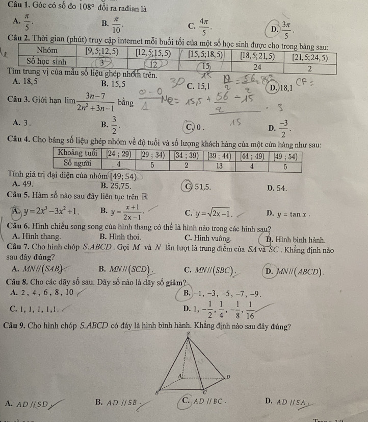 Góc có số đo 108° đồi ra rađian là
A.  π /5 .  π /10 .
B.
C.  4π /5 .  3π /5 .
D.
Câu 2. Thời gian (phút) truy cập internet mỗi buổi
A. 18, 5 B. 15,5 C. 15,1 D.)18,1
Câu 3. Giới hạn lim  (3n-7)/2n^2+3n-1  bằng
A. 3 . B.  3/2 . C, 0 . D.  (-3)/2 .
Câu 4. Cho bảng số liệu ghép nhóm về độ tuổi và số lượng khách hàng của một cửa hàng 
Tính g
A. 49. B. 25,75. C 51,5. D. 54.
Câu 5. Hàm số nào sau đây liên tục trên R
A y=2x^3-3x^2+1. B. y= (x+1)/2x-1 . C. y=sqrt(2x-1). D. y=tan x.
Câu 6. Hình chiếu song song của hình thang có thể là hình nào trong các hình sau?
A. Hình thang. B. Hình thoi. C. Hình vuông. D. Hình bình hành.
Câu 7. Cho hình chóp S.ABCD . Gọi M và N lần lượt là trung điểm của SA và SC . Khẳng định nào
sau đây đúng?
A. MNparallel (SAB) B. MNparallel (SCD). C. MNparallel (SBC). D. MN / ( ABCD) .
Câu 8. Cho các dãy số sau. Dãy số nào là dãy số giãm?
A. 2 , 4 , 6 , 8 , 10 B. -1, -3, -5, -7,-9.
C. 1, 1, 1, 1,1. D. 1,- 1/2 , 1/4 ,- 1/8 , 1/16 
Câu 9. Cho hình chóp S.ABCD có đáy là hình bình hành. Khẳng định nào sau đây đúng?
A. AD//SD B. ADparallel SB. C. ADparallel BC. D. ADparallel SA.