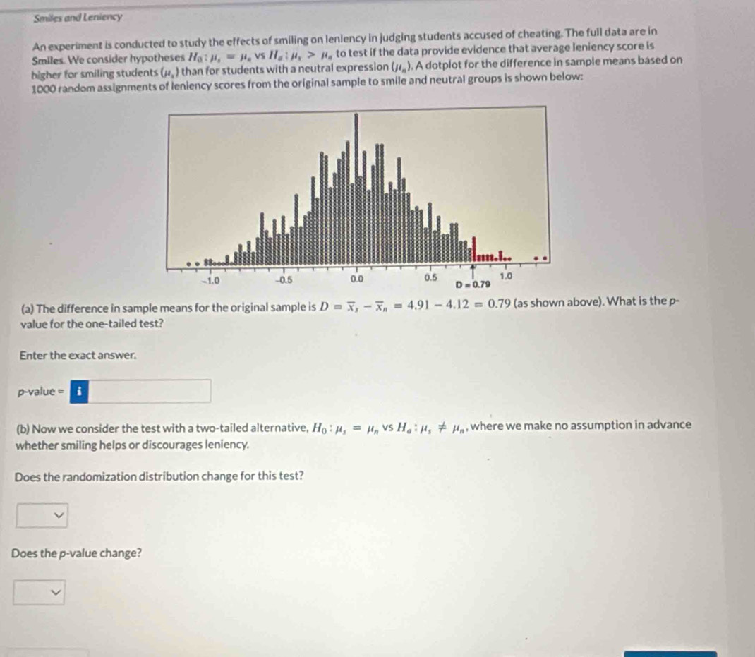 Smiles and Leniency
An experiment is conducted to study the effects of smiling on leniency in judging students accused of cheating. The full data are in
Smiles. We consider hypotheses H_0:mu _s=mu _s VS H_a:mu _x>mu _a to test if the data provide evidence that average leniency score is
higher for smiling students (mu _1) than for students with a neutral expression (mu _n). A dotplot for the difference in sample means based on
1000 random assignments of leniency scores from the original sample to smile and neutral groups is shown below:
(a) The difference in sample means for the original sample is D=overline x,-overline x_n=4.91-4.12=0.79 (as shown above). What is the p-
value for the one-tailed test?
Enter the exact answer.
p-value = i
(b) Now we consider the test with a two-tailed alternative, H_0:mu _s=mu _nvsH_a:mu _s!= mu _n , where we make no assumption in advance
whether smiling helps or discourages leniency.
Does the randomization distribution change for this test?
Does the p-value change?