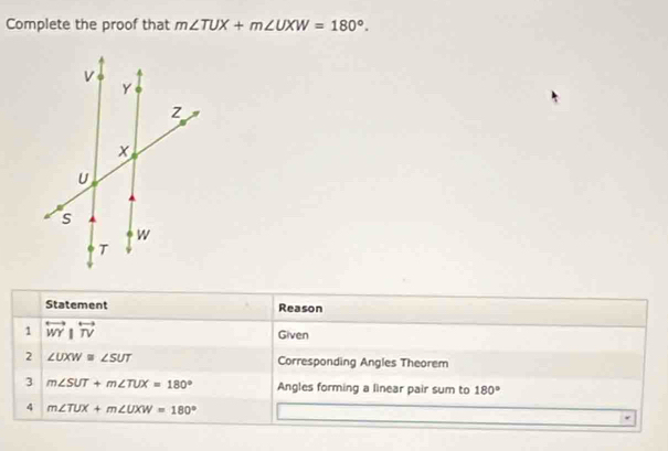 Complete the proof that m∠ TUX+m∠ UXW=180°. 
Statement Reason 
1 overleftrightarrow WY|overleftrightarrow TV
Given 
2 ∠ UXW≌ ∠ SUT Corresponding Angles Theorem 
3 m∠ SUT+m∠ TUX=180° Angles forming a linear pair sum to 180°
4 m∠ TUX+m∠ UXW=180°
r