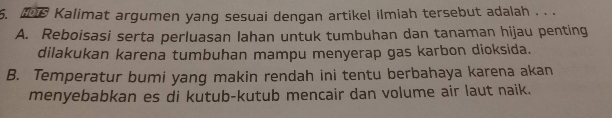 Kalimat argumen yang sesuai dengan artikel ilmiah tersebut adalah . . .
A. Reboisasi serta perluasan lahan untuk tumbuhan dan tanaman hijau penting
dilakukan karena tumbuhan mampu menyerap gas karbon dioksida.
B. Temperatur bumi yang makin rendah ini tentu berbahaya karena akan
menyebabkan es di kutub-kutub mencair dan volume air laut naik.