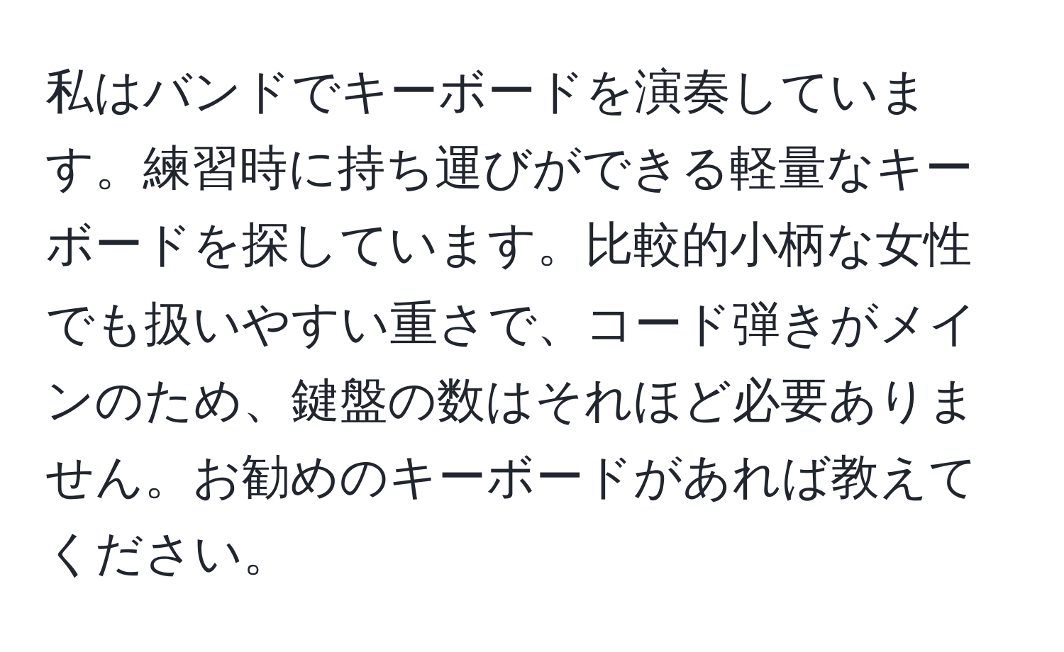 私はバンドでキーボードを演奏しています。練習時に持ち運びができる軽量なキーボードを探しています。比較的小柄な女性でも扱いやすい重さで、コード弾きがメインのため、鍵盤の数はそれほど必要ありません。お勧めのキーボードがあれば教えてください。