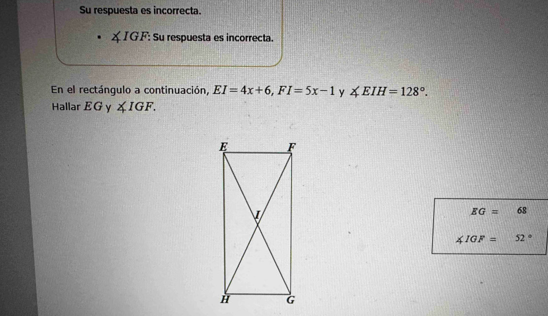 Su respuesta es incorrecta.
∠ IGF : Su respuesta es incorrecta. 
En el rectángulo a continuación, EI=4x+6, FI=5x-1 y ∠ EIH=128°. 
Hallar E G y ∠ IGF.
EG=68
∠ IGF=52°