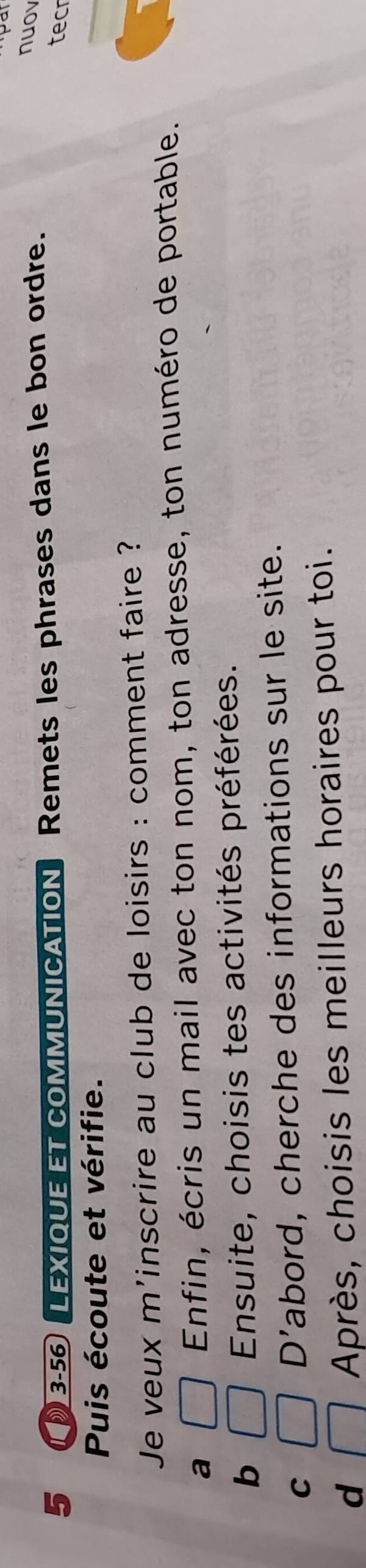 5 3-56 LEXIQUE ET COMMUNICATION Remets les phrases dans le bon ordre.
nuov
tecr
Puis écoute et vérifie.
_
Je veux m'inscrire au club de loisirs : comment faire ?
a □ Enfin, écris un mail avec ton nom, ton adresse, ton numéro de portable.
b □ Ensuite, choisis tes activités préférées.
C □ D' abord, cherche des informations sur le site.
d □ Après, choisis les meilleurs horaires pour toi.