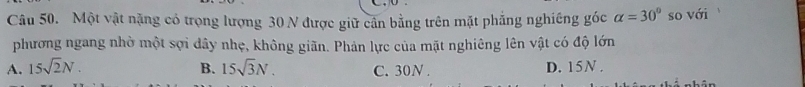 Một vật nặng có trọng lượng 30 N được giữ cần bằng trên mặt phẳng nghiêng góc alpha =30° so với
phương ngang nhờ một sợi dây nhẹ, không giãn. Phản lực của mặt nghiêng lên vật có độ lớn
A. 15sqrt(2)N. B. 15sqrt(3)N. C. 30N. D. 15N.