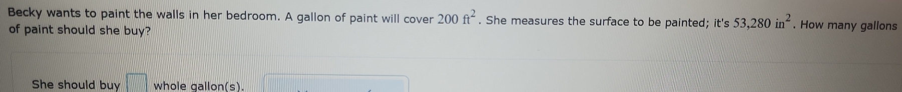 Becky wants to paint the walls in her bedroom. A gallon of paint will cover 200ft^2. She measures the surface to be painted; it's 53,280in^2. How many gallons
of paint should she buy? 
She should buy whole gallon(s).