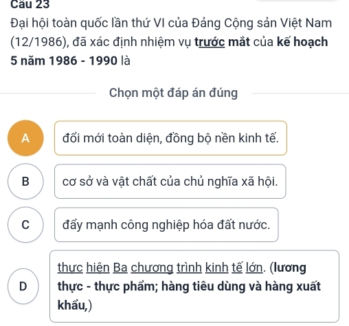 Cầu 23
Đại hội toàn quốc lần thứ VI của Đảng Cộng sản Việt Nam
(12/1986), đã xác định nhiệm vụ trước mắt của kế hoạch
5 năm 1986 - 1990 là
Chọn một đáp án đúng
A đổi mới toàn diện, đồng bộ nền kinh tế.
B cơ sở và vật chất của chủ nghĩa xã hội.
C đấy mạnh công nghiệp hóa đất nước.
thực hiện Ba chương trình kinh tế lớn. (lương
D thực - thực phẩm; hàng tiêu dùng và hàng xuất
khẩu,)