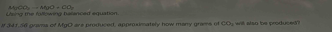 MgCO_3to MgO+CO_2
Using the following balanced equation. 
If 341.56 grams of MgO are produced, approximately how many grams of CO_2 will also be produced?