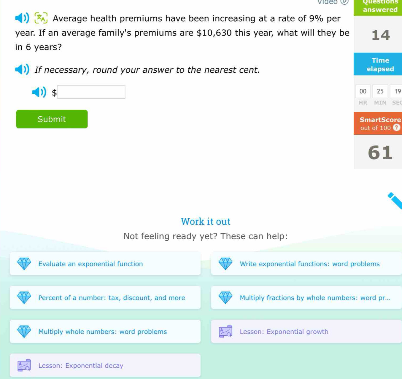 video Questions
answered
Average health premiums have been increasing at a rate of 9% per
year. If an average family's premiums are $10,630 this year, what will they be 14
in 6 years?
Time
If necessary, round your answer to the nearest cent. elapsed
$
00 25 19
HR MIN SE(
Submit SmartScore
out of 100
61
Work it out
Not feeling ready yet? These can help:
Evaluate an exponential function Write exponential functions: word problems
Percent of a number: tax, discount, and more Multiply fractions by whole numbers: word pr...
Multiply whole numbers: word problems Lesson: Exponential growth
Lesson: Exponential decay