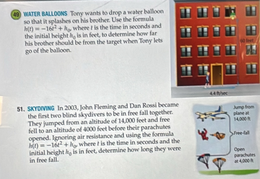 WATER BALLOONS Tony wants to drop a water balloon 
so that it splashes on his brother. Use the formula
h(t)=-16t^2+h_0, where t is the time in seconds and 
the initial height h_0 is in feet, to determine how far 
his brother should be from the target when Tony lets 
go of the balloon. 60 feet
4.4 ft/sec
51. SKYDIVING In 2003, John Fleming and Dan Rossi became 
the first two blind skydivers to be in free fall together. 
They jumped from an altitude of 14,000 feet and free 
fell to an altitude of 4000 feet before their parachutes 
opened. Ignoring air resistance and using the formula
h(t)=-16t^2+h_0 where t is the time in seconds and the 
initial height h_0 is in feet, determine how long they were 
in free fall.