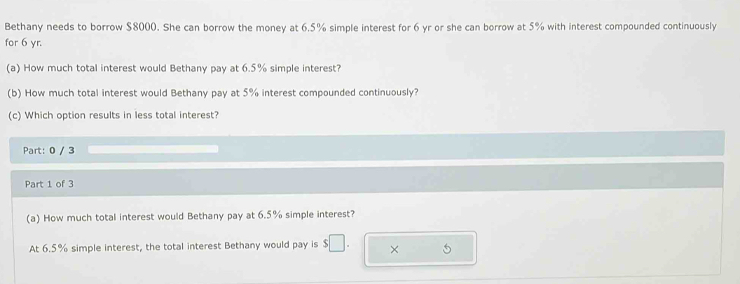 Bethany needs to borrow $8000. She can borrow the money at 6.5% simple interest for 6 yr or she can borrow at 5% with interest compounded continuously 
for 6 yr. 
(a) How much total interest would Bethany pay at 6.5% simple interest? 
(b) How much total interest would Bethany pay at 5% interest compounded continuously? 
(c) Which option results in less total interest? 
Part: 0 / 3 
Part 1 of 3 
(a) How much total interest would Bethany pay at 6.5% simple interest? 
At 6.5% simple interest, the total interest Bethany would pay is × 6