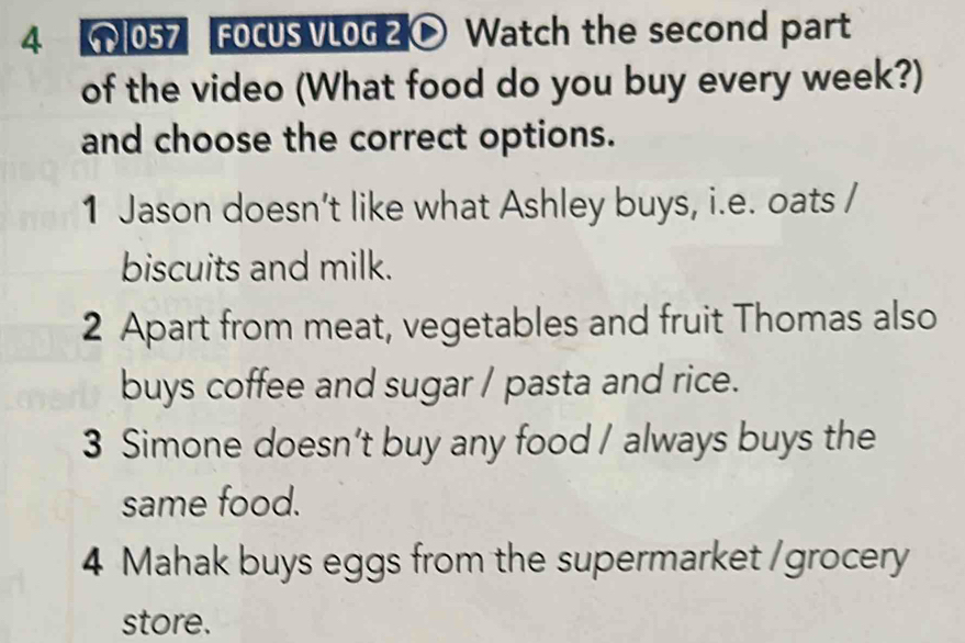 4 057 FOCUS VLOG 2 Watch the second part 
of the video (What food do you buy every week?) 
and choose the correct options. 
1 Jason doesn’t like what Ashley buys, i.e. oats / 
biscuits and milk. 
2 Apart from meat, vegetables and fruit Thomas also 
buys coffee and sugar / pasta and rice. 
3 Simone doesn’t buy any food / always buys the 
same food. 
4 Mahak buys eggs from the supermarket /grocery 
store.