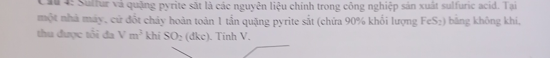 Suffur và quặng pyrite sắt là các nguyên liệu chính trong công nghiệp sản xuất sulfuric acíd. Tại 
một nhà máy, cứ đốt cháy hoàn toàn 1 tần quặng pyrite sắt (chứa 90% khối lượng FeS₂) bằng không khí, 
thu được tôi đa Vm^3 khí SO_2 dkc) . Tính V.