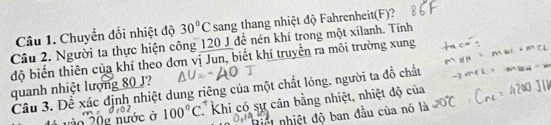 Chuyển đổi nhiệt độ 30°C sang thang nhiệt độ Fahrenheit(F)? 
Câu 2. Người ta thực hiện công 120 J để nén khí trong một xilanh. Tính 
độ biến thiên của khí theo đơn vị Jun, biết khí truyền ra môi trường xung 
quanh nhiệt lượng 80 J? 
Câu 3. Dể xác định nhiệt dung riêng của một chất lỏng, người ta đồ chất 
o 20g nước ở 100°C T Khi có sự cân bằng nhiệt, nhiệt độ của 
Biết nhiệt độ ban đầu của nó là