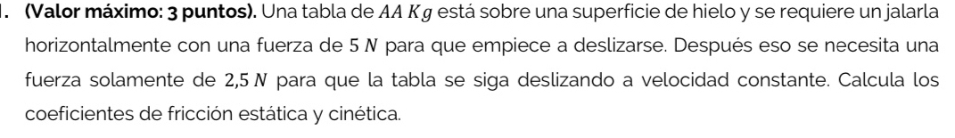 (Valor máximo: 3 puntos). Una tabla de AA Kg está sobre una superficie de hielo y se requiere un jalarla 
horizontalmente con una fuerza de 5 N para que empiece a deslizarse. Después eso se necesita una 
fuerza solamente de 2,5N para que la tabla se siga deslizando a velocidad constante. Calcula los 
coeficientes de fricción estática y cinética.