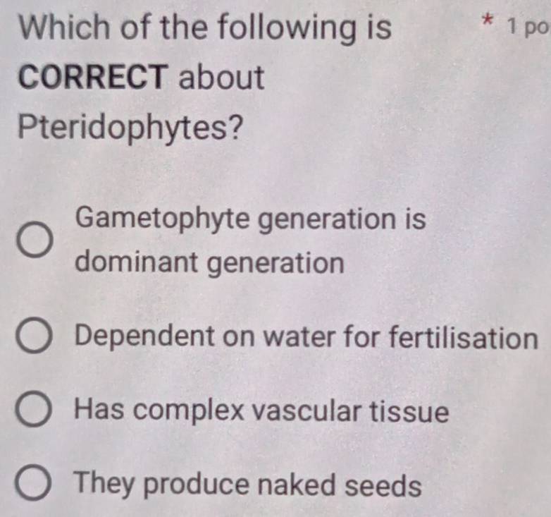 Which of the following is * 1 po
CORRECT about
Pteridophytes?
Gametophyte generation is
dominant generation
Dependent on water for fertilisation
Has complex vascular tissue
They produce naked seeds